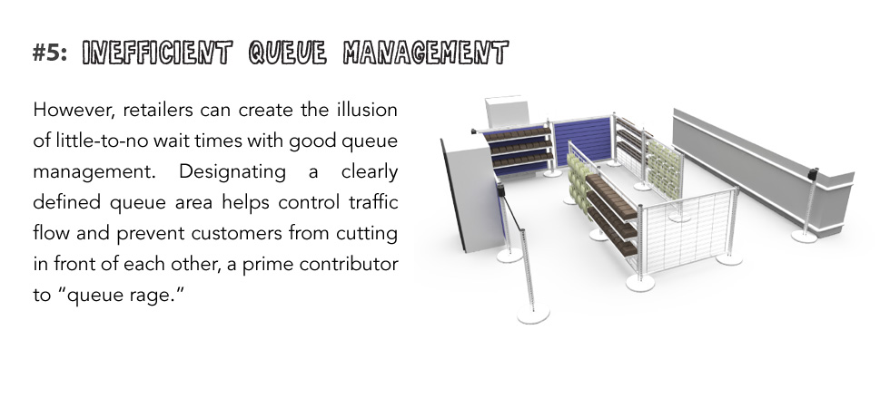 However, retailers can create the illusion of little-to-no wait times with good queue management. Designating a clearly defined queue area helps control traffic flow and prevent customers from cutting in front of each other, a prime contributor to “queue rage.”