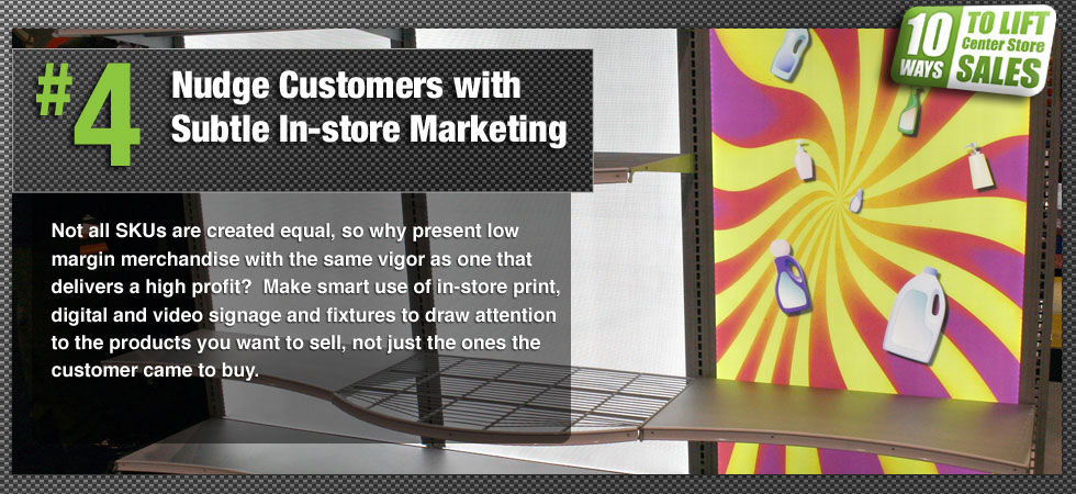 Not all SKUs are created equal, so why present low margin merchandise with the same vigor as one that delivers a high profit?  Make smart use of in-store print, digital and video signage and fixtures to draw attention to the products you want to sell, not just the ones the customer came to buy.