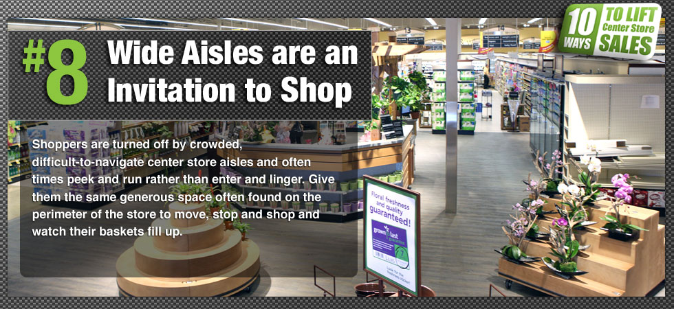 Shoppers are turned off by crowded, difficult-to-navigate center store aisles and often times peek and run rather than enter and linger. Give them the same generous space often found on the perimeter of the store to move, stop and shop and watch their baskets fill up.