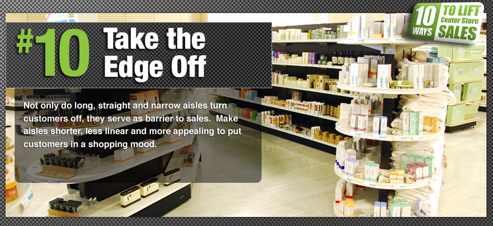 Not only do long, straight and narrow aisles turn customers off, they serve as barrier to sales.  Make aisles shorter, less linear and more appealing to put customers in a shopping mood.