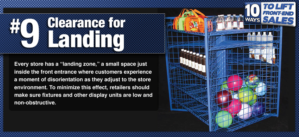 Every store has a 'landing zone,' a small space just inside the front entrance where customers experience a moment of disorientation as they adjust to the store environment. To minimize this effect, retailers should make sure fixtures and other display units are low and non-obstructive.